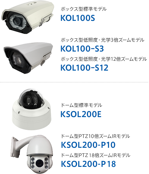 ボックス型標準モデル　KOL100S／ボックス型低照度・光学3倍ズームモデル　KOL100ｰS3／ボックス型低照度・光学12倍ズームモデル　KOL100ｰS12／ドーム型標準モデル　KSOL200E／ドーム型PTZ10倍ズームIRモデル　KSOL200-P10／ドーム型PTZ30倍ズームIRモデル　KSOL200-P30